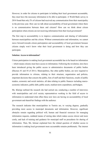 31
However, in order for citizens to participate in holding their local government accountable,
they must have the necessary information to be able to participate. A World Bank survey in
2014 found that only 2% of citizens had received any communication from their municipality
in the previous year. How can we talk about accountability of local government where there
is no communication between them and citizens? How can we think about citizen
participation when citizens are not receiving information from their local government?
The first step to accountability is to improve communication and sharing of information
between municipalities and the citizen. Without communication and information, we cannot
move forward towards citizen participation and accountability of local government because
citizens simply won’t know what their local government is doing and how they can
participate.
Solution: Access to information?
Citizen participation in making local government accountable has to be based on information
– which means citizens must have access to information. Following the revolution, laws have
been introduced giving the public access to administrative documents of public bodies
(Decrees 41 and 54 of 2011). Municipalities, like other public bodies, are now required to
provide information to citizens, relating to their structure, organization and policies,
important decisions that concern the public, lists of staff and their functions, results of public
tenders, economic and social statistics, all data relating to public finances including macro-
economic indicators, public debt, public assets, medium-term expenditure, and budgets.
Ms. Kherigi outlined the research she had carried out, conducting a number of interviews
with municipalities and civil society representatives working in the field of access to
information to understand what effect these new laws are having on accountability of local
government and shared her findings with the audience.
The research indicates that municipalities in Tunisia are, to varying degrees, gradually
providing more access to municipal documents and information. However, significant
obstacles remain regarding political will, human and financial resources for managing
information requests, outdated means of storing data which makes access slower and more
costly, and lack of training and guidance for municipal staff on procedures for sharing of
information. Then, Ms. Intissar explained how the related question of whether access to
information is making local government more accountable remains problematic. The interest
 