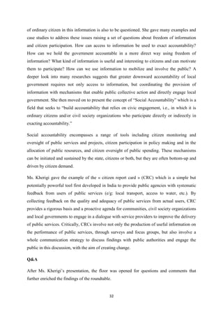32
of ordinary citizen in this information is also to be questioned. She gave many examples and
case studies to address these issues raising a set of questions about freedom of information
and citizen participation. How can access to information be used to exact accountability?
How can we hold the government accountable in a more direct way using freedom of
information? What kind of information is useful and interesting to citizens and can motivate
them to participate? How can we use information to mobilize and involve the public? A
deeper look into many researches suggests that greater downward accountability of local
government requires not only access to information, but coordinating the provision of
information with mechanisms that enable public collective action and directly engage local
government. She then moved on to present the concept of “Social Accountability” which is a
field that seeks to “build accountability that relies on civic engagement, i.e., in which it is
ordinary citizens and/or civil society organizations who participate directly or indirectly in
exacting accountability.”
Social accountability encompasses a range of tools including citizen monitoring and
oversight of public services and projects, citizen participation in policy making and in the
allocation of public resources, and citizen oversight of public spending. These mechanisms
can be initiated and sustained by the state, citizens or both, but they are often bottom-up and
driven by citizen demand.
Ms. Kherigi gave the example of the « citizen report card » (CRC) which is a simple but
potentially powerful tool first developed in India to provide public agencies with systematic
feedback from users of public services (e/g: local transport, access to water, etc.). By
collecting feedback on the quality and adequacy of public services from actual users, CRC
provides a rigorous basis and a proactive agenda for communities, civil society organizations
and local governments to engage in a dialogue with service providers to improve the delivery
of public services. Critically, CRCs involve not only the production of useful information on
the performance of public services, through surveys and focus groups, but also involve a
whole communication strategy to discuss findings with public authorities and engage the
public in this discussion, with the aim of creating change.
Q&A
After Ms. Kherigi’s presentation, the floor was opened for questions and comments that
further enriched the findings of the roundtable.
 