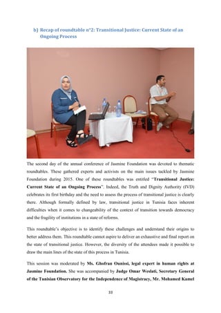 33
b) Recap of roundtable n°2: Transitional Justice: Current State of an
Ongoing Process
The second day of the annual conference of Jasmine Foundation was devoted to thematic
roundtables. These gathered experts and activists on the main issues tackled by Jasmine
Foundation during 2015. One of these roundtables was entitled “Transitional Justice:
Current State of an Ongoing Process”. Indeed, the Truth and Dignity Authority (IVD)
celebrates its first birthday and the need to assess the process of transitional justice is clearly
there. Although formally defined by law, transitional justice in Tunisia faces inherent
difficulties when it comes to changeability of the context of transition towards democracy
and the fragility of institutions in a state of reforms.
This roundtable’s objective is to identify these challenges and understand their origins to
better address them. This roundtable cannot aspire to deliver an exhaustive and final report on
the state of transitional justice. However, the diversity of the attendees made it possible to
draw the main lines of the state of this process in Tunisia.
This session was moderated by Ms. Ghofran Ounissi, legal expert in human rights at
Jasmine Foundation. She was accompanied by Judge Omar Weslati, Secretary General
of the Tunisian Observatory for the Independence of Magistracy, Mr. Mohamed Kamel
 