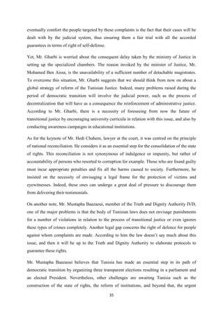 35
eventually comfort the people targeted by these complaints is the fact that their cases will be
dealt with by the judicial system, thus ensuring them a fair trial with all the accorded
guarantees in terms of right of self-defense.
Yet, Mr. Gharbi is worried about the consequent delay taken by the ministry of Justice in
setting up the specialized chambers. The reason invoked by the minister of Justice, Mr.
Mohamed Ben Aissa, is the unavailability of a sufficient number of detachable magistrates.
To overcome this situation, Mr. Gharbi suggests that we should think from now on about a
global strategy of reform of the Tunisian Justice. Indeed, many problems raised during the
period of democratic transition will involve the judicial power, such as the process of
decentralization that will have as a consequence the reinforcement of administrative justice.
According to Mr. Gharbi, there is a necessity of foreseeing from now the future of
transitional justice by encouraging university curricula in relation with this issue, and also by
conducting awareness campaigns in educational institutions.
As for the keynote of Mr. Hedi Chahem, lawyer at the court, it was centred on the principle
of national reconciliation. He considers it as an essential step for the consolidation of the state
of rights. This reconciliation is not synonymous of indulgence or impunity, but rather of
accountability of persons who resorted to corruption for example. Those who are found guilty
must incur appropriate penalties and fix all the harms caused to society. Furthermore, he
insisted on the necessity of envisaging a legal frame for the protection of victims and
eyewitnesses. Indeed, these ones can undergo a great deal of pressure to discourage them
from delivering their testimonials.
On another note, Mr. Mustapha Baazaoui, member of the Truth and Dignity Authority IVD,
one of the major problems is that the body of Tunisian laws does not envisage punishments
for a number of violations in relation to the process of transitional justice or even ignores
these types of crimes completely. Another legal gap concerns the right of defence for people
against whom complaints are made. According to him the law doesn’t say much about this
issue, and then it will be up to the Truth and Dignity Authority to elaborate protocols to
guarantee these rights.
Mr. Mustapha Baazaoui believes that Tunisia has made an essential step in its path of
democratic transition by organizing three transparent elections resulting in a parliament and
an elected President. Nevertheless, other challenges are awaiting Tunisia such as the
construction of the state of rights, the reform of institutions, and beyond that, the urgent
 