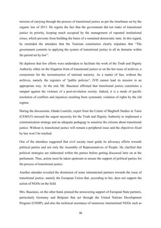 36
mission of carrying through the process of transitional justice as per the timeframe set by the
organic law of 2013. He regrets the fact that the government did not make of transitional
justice its priority, keeping much occupied by the management of repeated institutional
crises, which prevents from building the bases of a sustained democratic state. In this regard,
he reminded the attendees that the Tunisian constitution clearly stipulates that “The
government commits to applying the system of transitional justice in all its domains within
the period set by law”.
He deplores that few efforts were undertaken to facilitate the work of the Truth and Dignity
Authority either on the litigation front of transitional justice or on the hot issue of archives, a
cornerstone for the reconstruction of national memory. As a matter of fact, without the
archives, namely the registers of “public policies”, IVD cannot lead its mission in an
appropriate way. At the end, Mr. Baazaoui affirmed that transitional justice constitutes a
rampart against the violence of a post-revolution society. Indeed, it is a mode of pacific
resolution of conflicts and injustices resulting from systematic violation of rights by the old
regime.
During the discussions, Ghada Loutichi, expert from the Center of Maghreb Studies in Tunis
(CEMAT) stressed the urgent necessity for the Truth and Dignity Authority to implement a
communication strategy and an adequate pedagogy to sensitize the citizens about transitional
justice. Without it, transitional justice will remain a peripheral issue and the objectives fixed
by law won’t be reached.
One of the attendees suggested that civil society must guide its advocacy efforts towards
political parties and not only the Assembly of Representatives of People. He clarified that
political strategies are elaborated within the parties before getting discussed later on at the
parliament. Thus, action must be taken upstream to ensure the support of political parties for
the process of transitional justice.
Another attendee revealed the disinterest of some international partners towards the issue of
transitional justice, namely the European Union that, according to her, does not support the
action of NGOs on the field.
Mrs. Baazaoui, on the other hand, praised the unwavering support of European State partners,
particularly Germany and Belgium that act through the United Nations Development
Program (UNDP), and also the technical assistance of numerous international NGOs such as
 