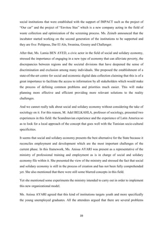 39
social institutions that were established with the support of IMPACT such as the project of
“Our car” and the project of “Envitou Stas” which is a new company acting in the field of
waste collection and optimization of the screening process. Ms. Zeineb announced that the
incubator started working on the second generation of the institutions to be supported and
they are five: Polùpous, Dar El Aïn, Swanina, Greeny and Challenger.
After that, Ms. Lamia BEN AYED, a civic actor in the field of social and solidary economy,
stressed the importance of engaging in a new type of economy that can alleviate poverty, the
discrepancies between regions and the societal divisions that have deepened the sense of
discrimination and exclusion among many individuals. She proposed the establishment of a
state-of-the-art centre for social and economic digital data collection claiming that this is of a
great importance to facilitate the access to information by all stakeholders which would make
the process of defining common problems and priorities much easier. This will make
planning more effective and efficient providing more relevant solutions to the reality
challenges.
And we cannot really talk about social and solidary economy without considering the take of
sociology on it. For this reason, M. Adel BELKAHLA, professor of sociology, presented two
experiences in this field: the Scandinavian experience and the experience of Latin America so
as to look for a local approach of the concept that goes well with the Tunisian socio-cultural
specificities.
It seems that social and solidary economy presents the best alternative for the State because it
reconciles employment and development which are the most important challenges of the
current phase. In this framework, Ms. Anissa AYARI was present as a representative of the
ministry of professional training and employment as is in charge of social and solidary
economy file within it. She presented the view of the ministry and stressed the fact that social
and solidary economy is still in the process of creation and has not been fully comprehended
yet. She also mentioned that there were still some blurred concepts in this field.
Yet she mentioned some experiments the ministry intended to carry out in order to implement
this new organizational model.
Ms. Anissa AYARI agreed that this kind of institutions targets youth and more specifically
the young unemployed graduates. All the attendees argued that there are several problems
 