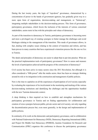 4
During the last twenty years, the logic of “top-down” governance, characterized by a
concentration of power in the hands of government agencies, has gradually given way to a
more open form of organization, decision-making and management, or “bottom-up”,
integrating multiple stakeholders in the decision-making process. This form of governance,
participatory governance, which favors the inclusion of the interests of various concerned
stakeholders, seems more in line with the principles and values of democracy.
As part of the transition to democracy in Tunisia, participatory governance is becoming more
and more a privileged way of creating synergies to better manage the challenges and avoid
blockages relating to the management of the transition. This mode of governance allows, in
fact, dealing with complex issues relating to the context of transition and reform, and has
been proven in many countries that have experienced a transition process like the one we live
in Tunisia.
The ideals and principles of democracy are easier to adopt than to put into practice. What are
the practical implementation tools of participatory governance? How to assess and measure
the levels of participation achieved and the progress of the construction of democracy?
Civil society has been active in many sectors since the 2011 Revolution, but although it is
often considered a “fifth power” after the media sector, there has been no strategic thinking
around its role or its integration in the construction and management of public policies.
Now is the time to capitalize on all the experiences of participation of civil society especially
by evaluating the experiences of its involvement in the monitoring and tracking of the various
decision-making institutions and identifying the challenges and the opportunities bundled
with the new Tunisian democratic context.
A deep thinking is then required on how to establish and strengthen mechanisms for
participatory governance in Tunisia and on finding opportunities for collaboration and
creation of cross synergies between public, private sector and civil society, not only regarding
the decentralization process but, even more generally, in the design and implementation of
public policies.
In continuity of its work on the democratic and participatory governance, and in collaboration
with National Endowment for Democracy (NED), Democracy Reporting International (DRI),
and Project On Middle East Democracy (POMED), Jasmine Foundation for Research and
Communication (JFRC) organizes this conference to discuss the participatory governance
 