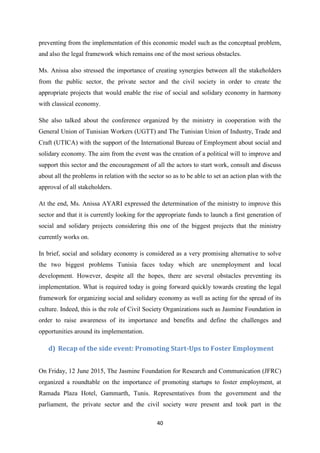 40
preventing from the implementation of this economic model such as the conceptual problem,
and also the legal framework which remains one of the most serious obstacles.
Ms. Anissa also stressed the importance of creating synergies between all the stakeholders
from the public sector, the private sector and the civil society in order to create the
appropriate projects that would enable the rise of social and solidary economy in harmony
with classical economy.
She also talked about the conference organized by the ministry in cooperation with the
General Union of Tunisian Workers (UGTT) and The Tunisian Union of Industry, Trade and
Craft (UTICA) with the support of the International Bureau of Employment about social and
solidary economy. The aim from the event was the creation of a political will to improve and
support this sector and the encouragement of all the actors to start work, consult and discuss
about all the problems in relation with the sector so as to be able to set an action plan with the
approval of all stakeholders.
At the end, Ms. Anissa AYARI expressed the determination of the ministry to improve this
sector and that it is currently looking for the appropriate funds to launch a first generation of
social and solidary projects considering this one of the biggest projects that the ministry
currently works on.
In brief, social and solidary economy is considered as a very promising alternative to solve
the two biggest problems Tunisia faces today which are unemployment and local
development. However, despite all the hopes, there are several obstacles preventing its
implementation. What is required today is going forward quickly towards creating the legal
framework for organizing social and solidary economy as well as acting for the spread of its
culture. Indeed, this is the role of Civil Society Organizations such as Jasmine Foundation in
order to raise awareness of its importance and benefits and define the challenges and
opportunities around its implementation.
d) Recap of the side event: Promoting Start-Ups to Foster Employment
On Friday, 12 June 2015, The Jasmine Foundation for Research and Communication (JFRC)
organized a roundtable on the importance of promoting startups to foster employment, at
Ramada Plaza Hotel, Gammarth, Tunis. Representatives from the government and the
parliament, the private sector and the civil society were present and took part in the
 
