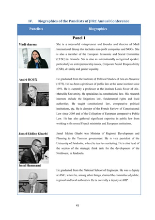 45
IV. Biographies of the Panelists of JFRC Annual Conference
Panelists Biographies
Panel 1
Madi sharma She is a successful entrepreneur and founder and director of Madi
International Group that includes non-profit companies and NGOs. She
is also a member of the European Economic and Social Committee
(EESC) in Brussels. She is also an internationally recognized speaker,
particularly on entrepreneurship issues, Corporate Social Responsibility
(CSR), diversity and gender equality.
André ROUX He graduated from the Institute of Political Studies of Aix-en-Provence
(1973). He has been a professor of public law at the same institute since
1991. He is currently a professor at the institute Louis Favor of Aix-
Marseille University. He specializes in constitutional law. His research
interests include the litigations law, fundamental rights and local
authorities. He taught constitutional law, comparative political
institutions, etc. He is director of the French Review of Constitutional
Law since 2005 and of the Collection of European comparative Public
Law. He has also gathered significant expertise in public law from
working with several French ministries and European institutions.
Jamel Eddine Gharbi Jamel Eddine Gharbi was Minister of Regional Development and
Planning to the Tunisian government. He is vice president of the
University of Jandouba, where he teaches marketing. He is also head of
the section of the strategic think tank for the development of the
Northwest, in Jendouba.
Imed Hammami
He graduated from the National School of Engineers. He was a deputy
at ANC, where he, among other things, chaired the committee of public,
regional and local authorities. He is currently a deputy at ARP.
 