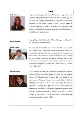 46
Panel 2
Wala Kasmi Engineer in Computer Sciences, Wala is a young activist and
conducts independent research on how to put new technologies at
the service of young people and civil society. She is founder and
president of the NGO “Youth Decides”, which works on
Tunisian youth issues today. The action of the organization is
based on the political, economic, social and cultural inclusion by
mobilizing new technologies.
Amal Homrani
Deputy Mayor of the Municipality of Manzel Bourguiba and head of
the participatory budget team there.
Ridha Louhe Graduate of the National School of Finance, Mr. Ridha is Assistant to
the President of the Provisional Management Committee at Oued Ellil
municipality where he is also head of procurement. He is an expert and
trainer in the field of municipal financial management. He is a member
of the Regional Committee for Public Contracts for Regional
Commissioner of Agriculture and Education and member at the
University of Manouba. Mr. Ellouh was Financial and City Treasurer
from 2002 to 2007.
Yosri Magdish He is a public advisor and graduate in Management from the
National School of Administration of Tunis and the National
School of Administration in Paris. He was Head of the
cooperation of interest between the municipalities within the
Ministry of Interior where he was responsible for national
programs. Currently, he is president of the section of training
programs at the center of training and support to decentralization
(CFAD) within the Ministry of Interior. He is also a certified
trainer in the areas of local participatory governance and
management and governance skills.
 
