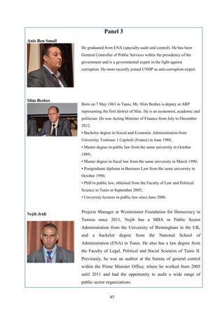 47
Panel 3
Anis Ben Smail
He graduated from ENA (specialty audit and control). He has been
General Controller of Public Services within the presidency of the
government and is a governmental expert in the fight against
corruption. He more recently joined UNDP as anti-corruption expert.
Slim Besbes
Born on 7 May 1963 in Tunis, Mr. Slim Besbes is deputy at ARP
representing the first district of Sfax. He is an economist, academic and
politician. He was Acting Minister of Finance from July to December
2012.
• Bachelor degree in Social and Economic Administration from
University Toulouse 1 Capitole (France) in June 1988;
• Master degree in public law from the same university in October
1989;
• Master degree in fiscal law from the same university in March 1990;
• Postgraduate diploma in Business Law from the same university in
October 1990;
• PhD in public law, obtained from the Faculty of Law and Political
Science in Tunis in September 2005;
• University lecturer in public law since June 2006.
Nejib Jridi
Projects Manager at Westminster Foundation for Democracy in
Tunisia since 2011, Nejib has a MBA in Public Sector
Administration from the University of Birmingham in the UK,
and a bachelor degree from the National School of
Administration (ENA) in Tunis. He also has a law degree from
the Faculty of Legal, Political and Social Sciences of Tunis II.
Previously, he was an auditor at the bureau of general control
within the Prime Minister Office, where he worked from 2005
until 2011 and had the opportunity to audit a wide range of
public sector organizations.
 