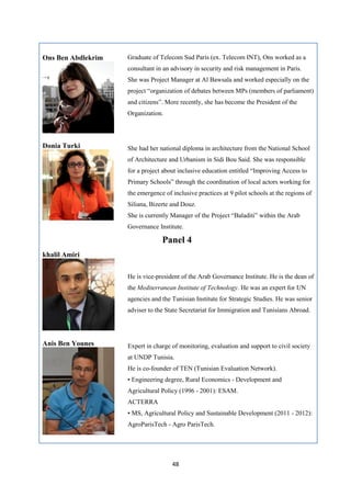48
Ons Ben Abdlekrim Graduate of Telecom Sud Paris (ex. Telecom INT), Ons worked as a
consultant in an advisory in security and risk management in Paris.
She was Project Manager at Al Bawsala and worked especially on the
project “organization of debates between MPs (members of parliament)
and citizens”. More recently, she has become the President of the
Organization.
Donia Turki She had her national diploma in architecture from the National School
of Architecture and Urbanism in Sidi Bou Said. She was responsible
for a project about inclusive education entitled “Improving Access to
Primary Schools” through the coordination of local actors working for
the emergence of inclusive practices at 9 pilot schools at the regions of
Siliana, Bizerte and Douz.
She is currently Manager of the Project “Baladiti” within the Arab
Governance Institute.
Panel 4
khalil Amiri
He is vice-president of the Arab Governance Institute. He is the dean of
the Mediterranean Institute of Technology. He was an expert for UN
agencies and the Tunisian Institute for Strategic Studies. He was senior
adviser to the State Secretariat for Immigration and Tunisians Abroad.
Anis Ben Younes Expert in charge of monitoring, evaluation and support to civil society
at UNDP Tunisia.
He is co-founder of TEN (Tunisian Evaluation Network).
• Engineering degree, Rural Economics - Development and
Agricultural Policy (1996 - 2001): ESAM.
ACTERRA
• MS, Agricultural Policy and Sustainable Development (2011 - 2012):
AgroParisTech - Agro ParisTech.
 