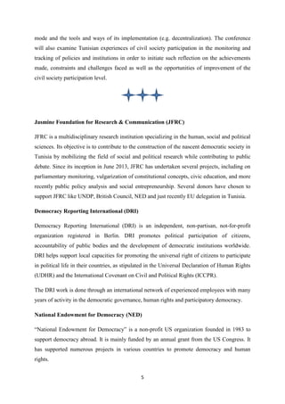 5
mode and the tools and ways of its implementation (e.g. decentralization). The conference
will also examine Tunisian experiences of civil society participation in the monitoring and
tracking of policies and institutions in order to initiate such reflection on the achievements
made, constraints and challenges faced as well as the opportunities of improvement of the
civil society participation level.
Jasmine Foundation for Research & Communication (JFRC)
JFRC is a multidisciplinary research institution specializing in the human, social and political
sciences. Its objective is to contribute to the construction of the nascent democratic society in
Tunisia by mobilizing the field of social and political research while contributing to public
debate. Since its inception in June 2013, JFRC has undertaken several projects, including on
parliamentary monitoring, vulgarization of constitutional concepts, civic education, and more
recently public policy analysis and social entrepreneurship. Several donors have chosen to
support JFRC like UNDP, British Council, NED and just recently EU delegation in Tunisia.
Democracy Reporting International (DRI)
Democracy Reporting International (DRI) is an independent, non-partisan, not-for-profit
organization registered in Berlin. DRI promotes political participation of citizens,
accountability of public bodies and the development of democratic institutions worldwide.
DRI helps support local capacities for promoting the universal right of citizens to participate
in political life in their countries, as stipulated in the Universal Declaration of Human Rights
(UDHR) and the International Covenant on Civil and Political Rights (ICCPR).
The DRI work is done through an international network of experienced employees with many
years of activity in the democratic governance, human rights and participatory democracy.
National Endowment for Democracy (NED)
“National Endowment for Democracy” is a non-profit US organization founded in 1983 to
support democracy abroad. It is mainly funded by an annual grant from the US Congress. It
has supported numerous projects in various countries to promote democracy and human
rights.
 