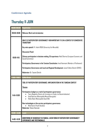 7
Conference Agenda
Thursday 11 JUIN
09:00–09:30 Registration
09:30–10:00 Welcome Word and introduction
10:00–11:15
WHAT IS PARTICIPATORY GOVERNANCE? HOW IMPORTANT IT IS IN A CONTEXT OF DEMOCRATIC
TRANSITION?
Key note speech: Pr. André ROUX (University Aix-Marseille)
Discussion Panel:
Citizens participation in decision making, EU experience: Madi Sharma (European Economic and
Social Committee)
Participatory Governance in the Tunisian Constitution: Imed Hammami (Member of Parliament)
Participatory Governance and Local and Regional Development: Jamel Eddine Gharbi (CERES)
Moderator: Dr. Tasnim Chirchi
11:15 – 11:45 Coffee Break
11:45–13:00
TOOL OF PARTICIPATORY GOVERNANCE: IMPLEMENTATION IN THE TUNISIAN CONTEXT
Themes:
Participatory budget as a tool of participatory governance:
 Yosry Megdiche (Centre de Formation et d’aide à la Décentralisation)
 Amal Homrani (Municipalité Menzel Bourguiba)
 Ridha Ellouh (Municipalité Oued Ellil)
New technologies at the service participatory governance:
 Wala Kasmi (Youth Decides)
Moderator: Hatem Dammak
13:00 – 14:00 Lunch
14:00 -15:30
MONITORING OF DEMOCRACY IN TUNISIA: A NEW FORM OF PARTICIPATORY GOVERNANCE?
EXPERIENCES AND TRESTIMONIALS.
 