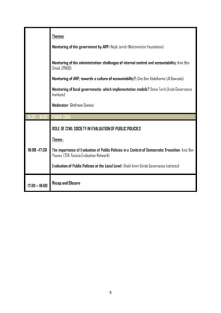 8
Themes:
Monitoring of the government by ARP: Nejib Jeridi (Westminster Foundation)
Monitoring of the administration: challenges of internal control and accountability: Anis Ben
Smail, (PNUD)
Monitoring of ARP, towards a culture of accountability?: Ons Ben Abdelkarim (Al Bawsala)
Monitoring of local governments: which implementation models? Donia Turki (Arab Governance
Institute)
Moderator: Ghofrane Ounissi
15:30 – 16:00 PAUSE-CAFE
16:00 –17:30
ROLE OF CIVIL SOCIETY IN EVALUATION OF PUBLIC POLICIES
Theme:
The importance of Evaluation of Public Policies in a Context of Democratic Transition: Anis Ben
Younes (TEN: Tunisia Evaluation Network)
Evaluation of Public Policies at the Local Level: Khalil Amiri (Arab Governance Institute)
17:30 – 18:00
Recap and Closure
 