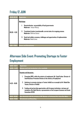 9
Friday 12 JUIN
09:00–09:30 Registration
09:30 – 11:30
Workshops
1. Decentralization: accountability of local governments
Moderator : Intissar Kherigi
2. Transitional Justice transitionnelle: current state of an ongoing process
Moderator: Ghofrane Ounissi
3. Social and solidary economy: challenges and opportunities of implementation
Moderator: Moadh Jemai
11:30 – 12:00 Closure and Refreshments
Afternoon Side Event: Promoting Startups to Foster
Employment
14:00 – 14:15 Registration
14:015 – 14:30 Welcome word and introduction to the roundtable
14:30 – 16:00
Keynotes and discussion :
1. Promoting SME’s within the ministry of employment: Mr. Faiçal Ezahar, Director of
Small Business Promotion Division at the ministry of Employment
2. Initiatives to promote startups in Tunisia: IntilaQ as an example by Mr. Khaled Ben
Younes, Director of IntilaQ
3. Funding and partnership opportunities with European institutions, startups and
incubators: Ms. Madi Sharma, representative at the European Economic and Social
Committee (EESC)
16:00 – 16:30 Open discussion with the presence of MP (Member of Parliament) Ms. Aroua Ben Abbes
16:30 – 17:00 Refreshments and Networking
 