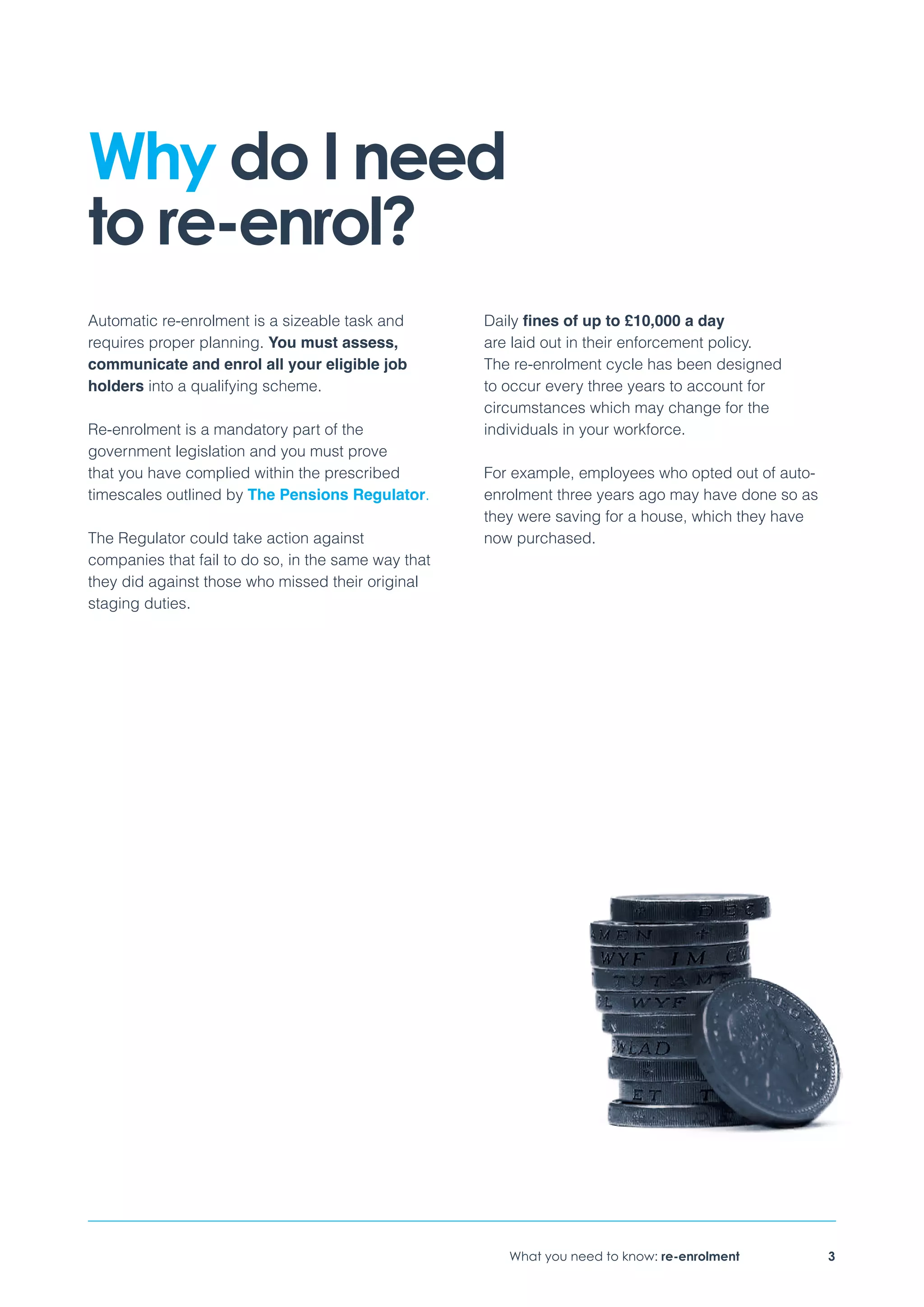 What you need to know: re-enrolment 3
Why do I need
to re-enrol?
Automatic re-enrolment is a sizeable task and
requires proper planning. You must assess,
communicate and enrol all your eligible job
holders into a qualifying scheme.
Re-enrolment is a mandatory part of the
government legislation and you must prove
that you have complied within the prescribed
timescales outlined by The Pensions Regulator.
The Regulator could take action against
companies that fail to do so, in the same way that
they did against those who missed their original
staging duties.
Daily fines of up to £10,000 a day
are laid out in their enforcement policy.
The re-enrolment cycle has been designed
to occur every three years to account for
circumstances which may change for the
individuals in your workforce.
For example, employees who opted out of auto-
enrolment three years ago may have done so as
they were saving for a house, which they have
now purchased.
 