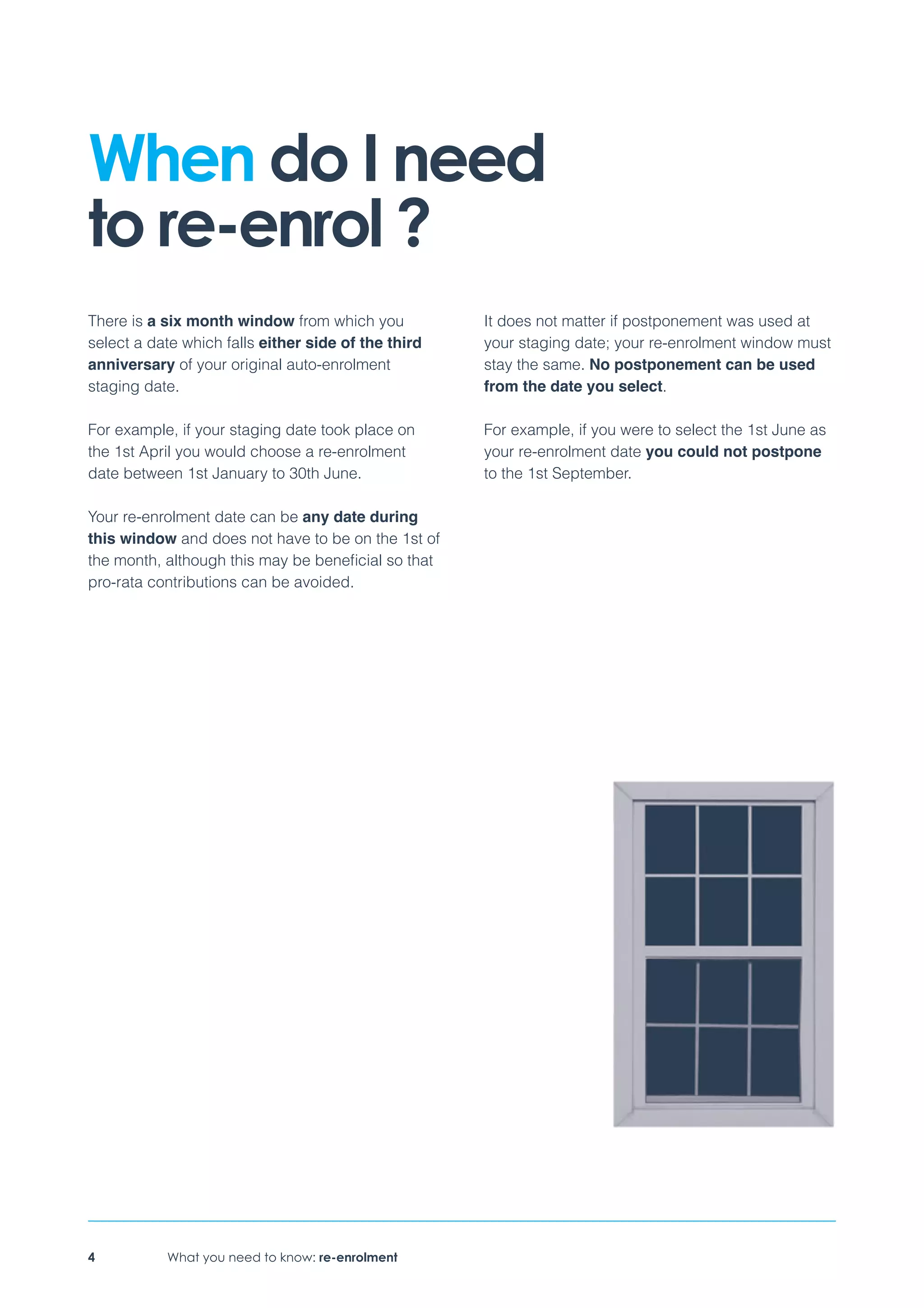 What you need to know: re-enrolment4
There is a six month window from which you
select a date which falls either side of the third
anniversary of your original auto-enrolment
staging date.
For example, if your staging date took place on
the 1st April you would choose a re-enrolment
date between 1st January to 30th June.
Your re-enrolment date can be any date during
this window and does not have to be on the 1st of
the month, although this may be beneficial so that
pro-rata contributions can be avoided.
It does not matter if postponement was used at
your staging date; your re-enrolment window must
stay the same. No postponement can be used
from the date you select.
For example, if you were to select the 1st June as
your re-enrolment date you could not postpone
to the 1st September.
When do I need
to re-enrol ?
 