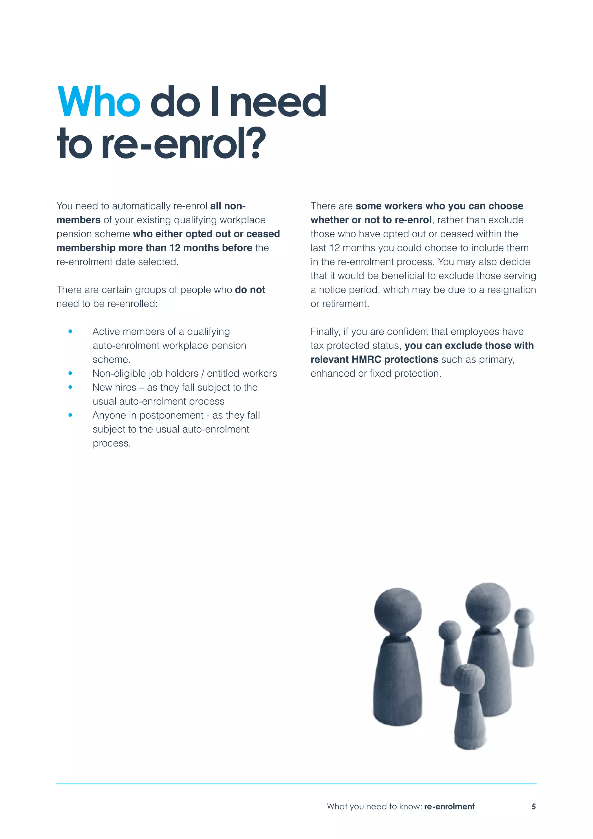 What you need to know: re-enrolment 5
You need to automatically re-enrol all non-
members of your existing qualifying workplace
pension scheme who either opted out or ceased
membership more than 12 months before the
re-enrolment date selected.
There are certain groups of people who do not
need to be re-enrolled:
•	 Active members of a qualifying
auto-enrolment workplace pension
scheme.
•	 Non-eligible job holders / entitled workers
•	 New hires – as they fall subject to the
usual auto-enrolment process
•	 Anyone in postponement - as they fall
subject to the usual auto-enrolment
process.
There are some workers who you can choose
whether or not to re-enrol, rather than exclude
those who have opted out or ceased within the
last 12 months you could choose to include them
in the re-enrolment process. You may also decide
that it would be beneficial to exclude those serving
a notice period, which may be due to a resignation
or retirement.
Finally, if you are confident that employees have
tax protected status, you can exclude those with
relevant HMRC protections such as primary,
enhanced or fixed protection.
Who do I need
to re-enrol?
 