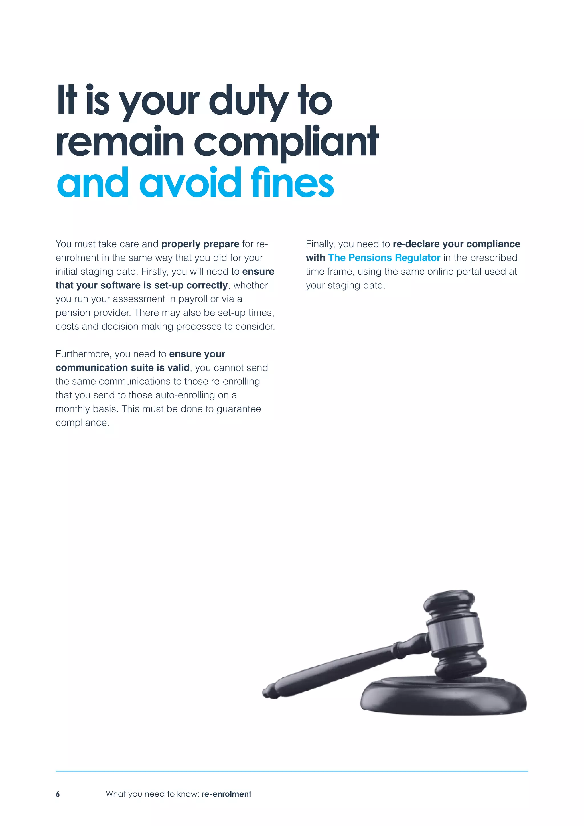 What you need to know: re-enrolment6
It is your duty to
remain compliant
and avoid fines
You must take care and properly prepare for re-
enrolment in the same way that you did for your
initial staging date. Firstly, you will need to ensure
that your software is set-up correctly, whether
you run your assessment in payroll or via a
pension provider. There may also be set-up times,
costs and decision making processes to consider.
Furthermore, you need to ensure your
communication suite is valid, you cannot send
the same communications to those re-enrolling
that you send to those auto-enrolling on a
monthly basis. This must be done to guarantee
compliance.
Finally, you need to re-declare your compliance
with The Pensions Regulator in the prescribed
time frame, using the same online portal used at
your staging date.
 