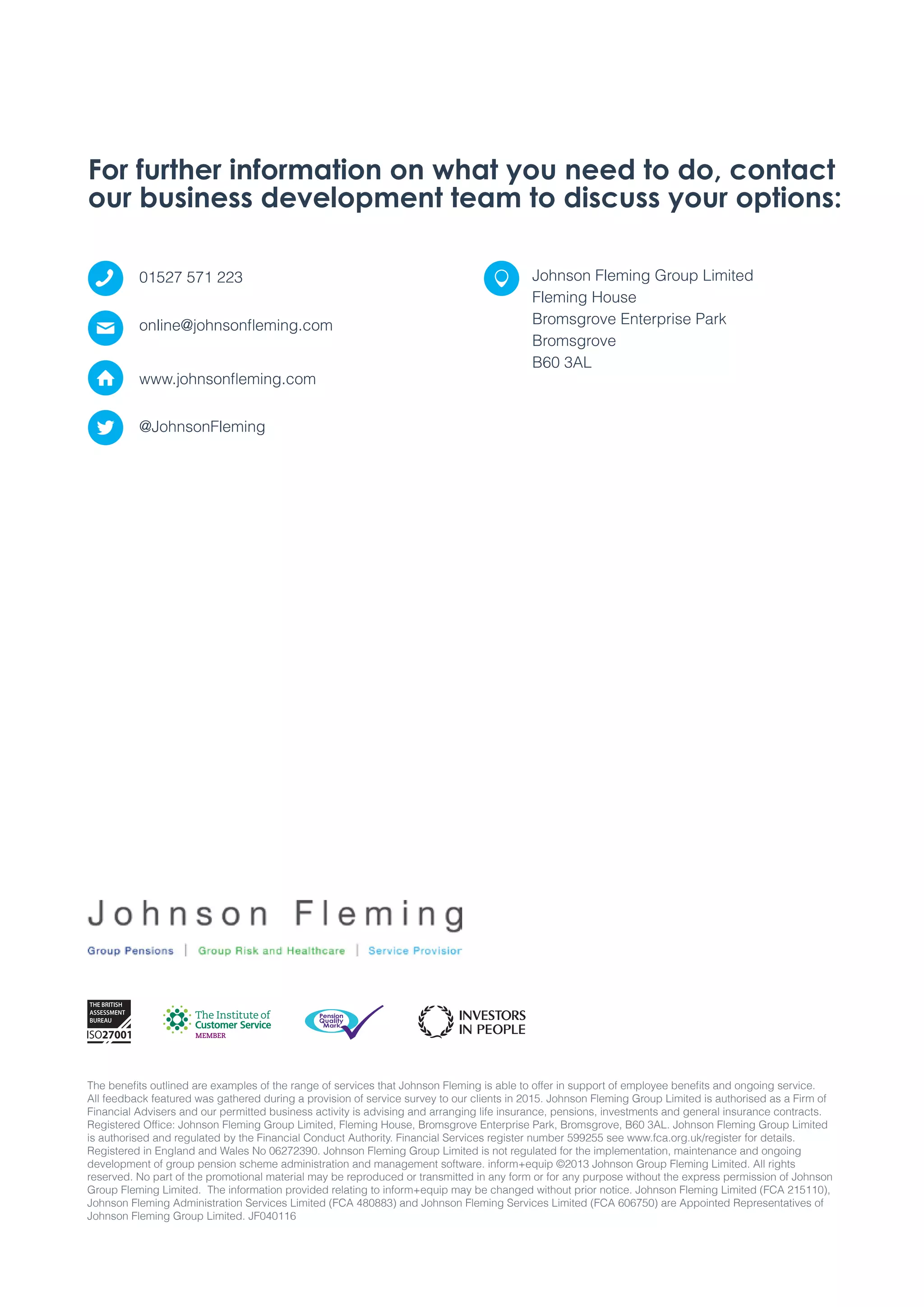 The benefits outlined are examples of the range of services that Johnson Fleming is able to offer in support of employee benefits and ongoing service.
All feedback featured was gathered during a provision of service survey to our clients in 2015. Johnson Fleming Group Limited is authorised as a Firm of
Financial Advisers and our permitted business activity is advising and arranging life insurance, pensions, investments and general insurance contracts.
Registered Office: Johnson Fleming Group Limited, Fleming House, Bromsgrove Enterprise Park, Bromsgrove, B60 3AL. Johnson Fleming Group Limited
is authorised and regulated by the Financial Conduct Authority. Financial Services register number 599255 see www.fca.org.uk/register for details.
Registered in England and Wales No 06272390. Johnson Fleming Group Limited is not regulated for the implementation, maintenance and ongoing
development of group pension scheme administration and management software. inform+equip ©2013 Johnson Group Fleming Limited. All rights
reserved. No part of the promotional material may be reproduced or transmitted in any form or for any purpose without the express permission of Johnson
Group Fleming Limited. The information provided relating to inform+equip may be changed without prior notice. Johnson Fleming Limited (FCA 215110),
Johnson Fleming Administration Services Limited (FCA 480883) and Johnson Fleming Services Limited (FCA 606750) are Appointed Representatives of
Johnson Fleming Group Limited. JF040116
01527 571 223
online@johnsonfleming.com
www.johnsonfleming.com
For further information on what you need to do, contact
our business development team to discuss your options:
@JohnsonFleming
Johnson Fleming Group Limited
Fleming House
Bromsgrove Enterprise Park
Bromsgrove
B60 3AL
 