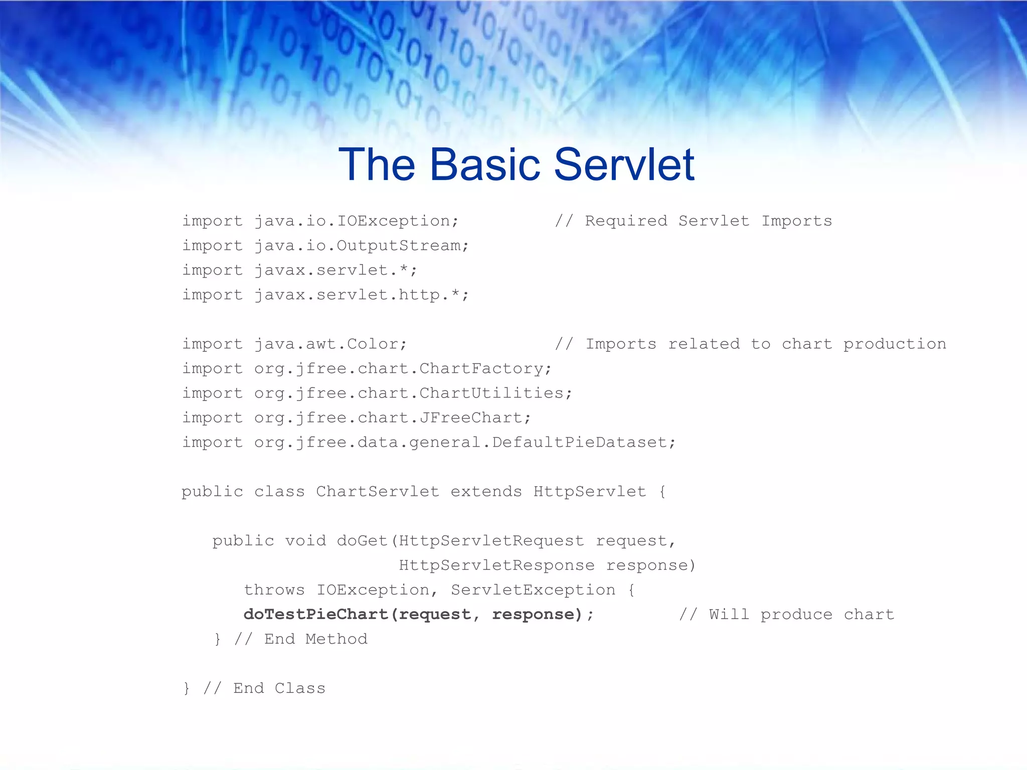 The Basic Servlet
import   java.io.IOException;         // Required Servlet Imports
import   java.io.OutputStream;
import   javax.servlet.*;
import   javax.servlet.http.*;

import   java.awt.Color;               // Imports related to chart production
import   org.jfree.chart.ChartFactory;
import   org.jfree.chart.ChartUtilities;
import   org.jfree.chart.JFreeChart;
import   org.jfree.data.general.DefaultPieDataset;

public class ChartServlet extends HttpServlet {

  public void doGet(HttpServletRequest request,
                    HttpServletResponse response)
     throws IOException, ServletException {
     doTestPieChart(request, response);         // Will produce chart
  } // End Method

} // End Class
 