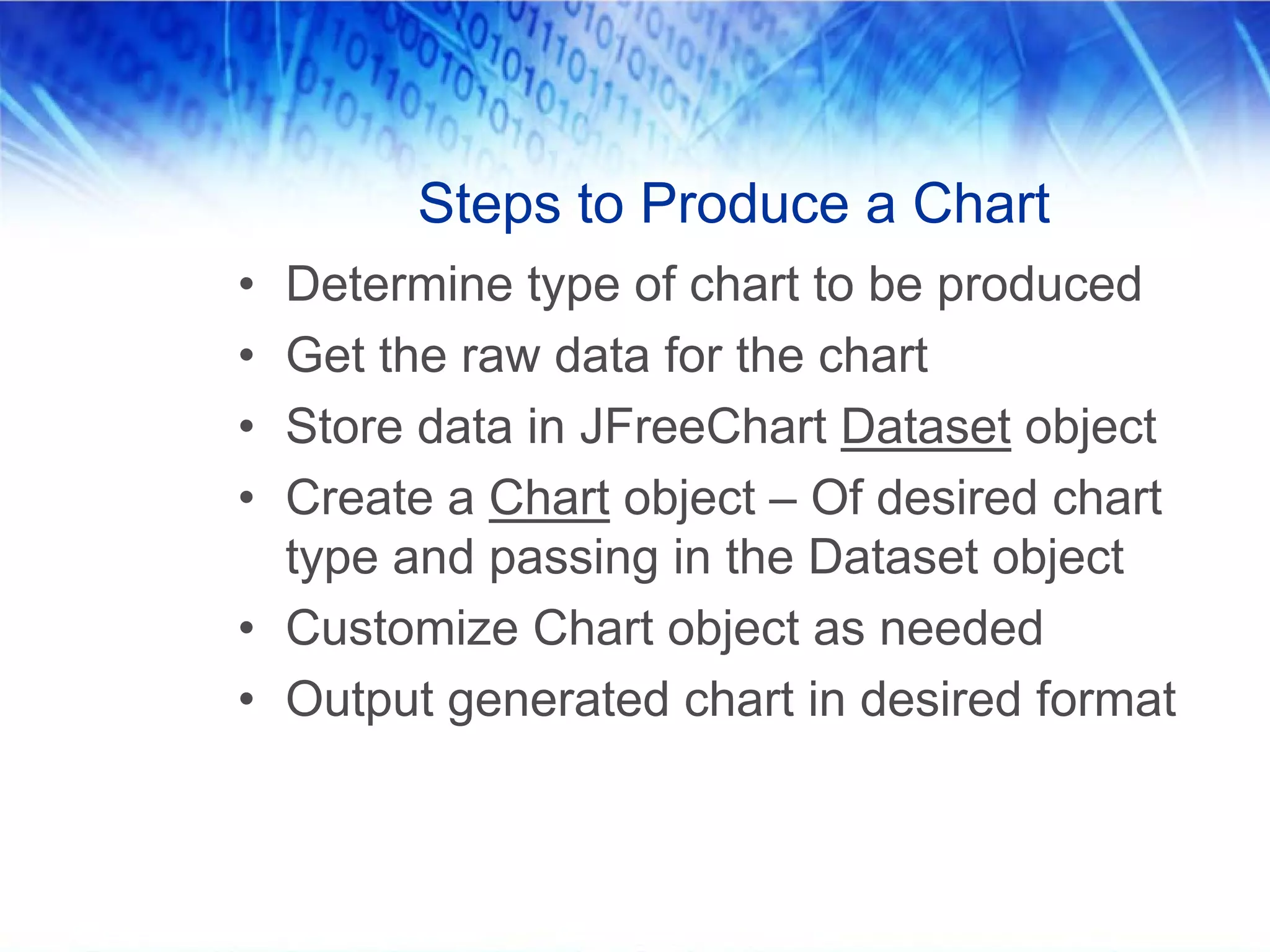Steps to Produce a Chart
• Determine type of chart to be produced
• Get the raw data for the chart
• Store data in JFreeChart Dataset object
• Create a Chart object – Of desired chart
  type and passing in the Dataset object
• Customize Chart object as needed
• Output generated chart in desired format
 