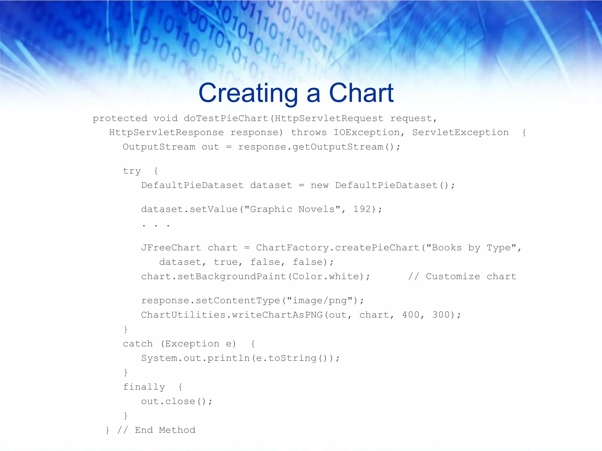 Creating a Chart
protected void doTestPieChart(HttpServletRequest request,
   HttpServletResponse response) throws IOException, ServletException   {
     OutputStream out = response.getOutputStream();

    try     {
          DefaultPieDataset dataset = new DefaultPieDataset();

          dataset.setValue("Graphic Novels", 192);
          . . .

          JFreeChart chart = ChartFactory.createPieChart("Books by Type",
             dataset, true, false, false);
          chart.setBackgroundPaint(Color.white);      // Customize chart

          response.setContentType("image/png");
          ChartUtilities.writeChartAsPNG(out, chart, 400, 300);
    }
    catch (Exception e) {
       System.out.println(e.toString());
    }
    finally {
       out.close();
    }
 } // End Method
 