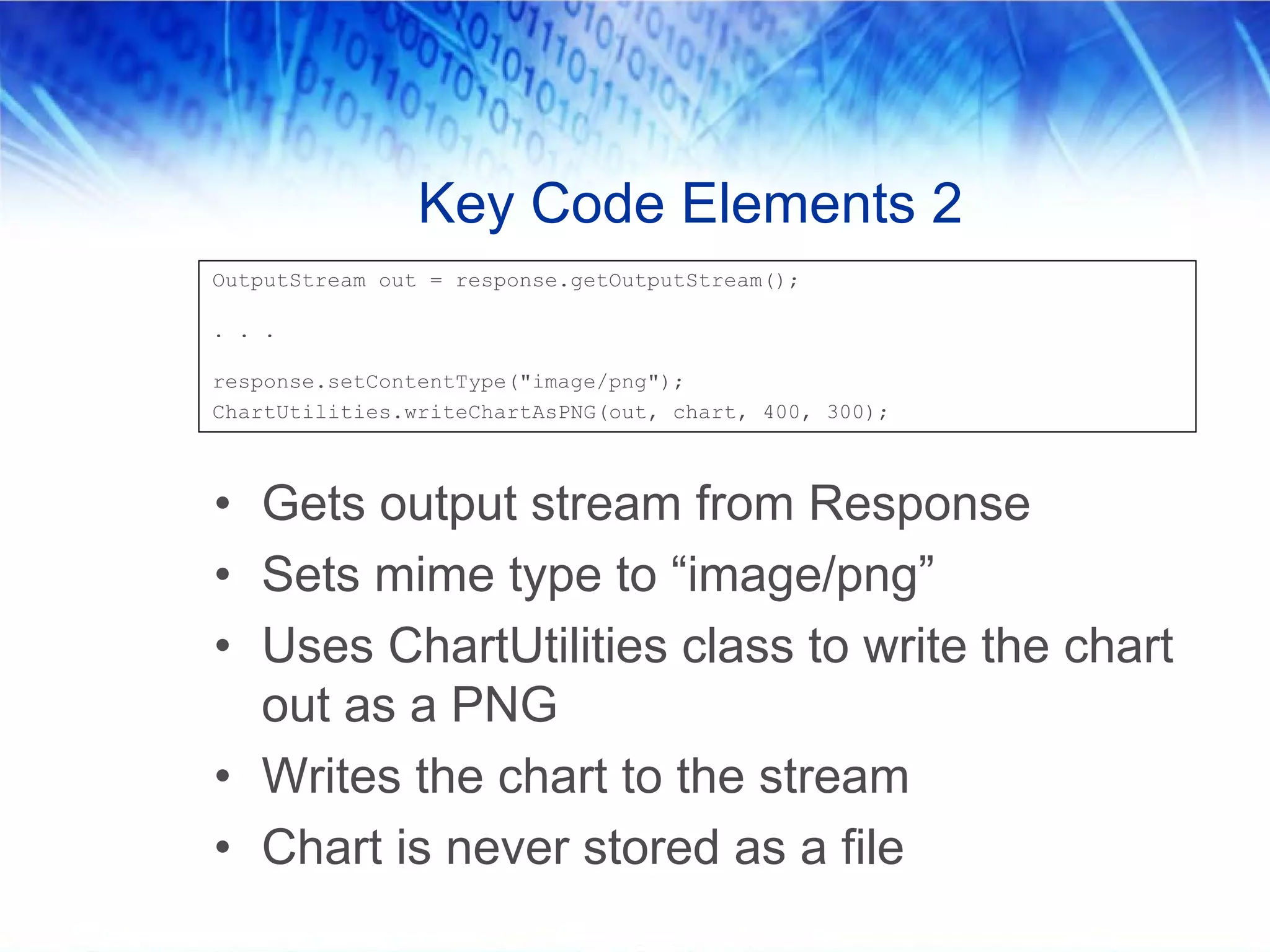 Key Code Elements 2
OutputStream out = response.getOutputStream();

. . .

response.setContentType("image/png");
ChartUtilities.writeChartAsPNG(out, chart, 400, 300);



• Gets output stream from Response
• Sets mime type to “image/png”
• Uses ChartUtilities class to write the chart
  out as a PNG
• Writes the chart to the stream
• Chart is never stored as a file
 