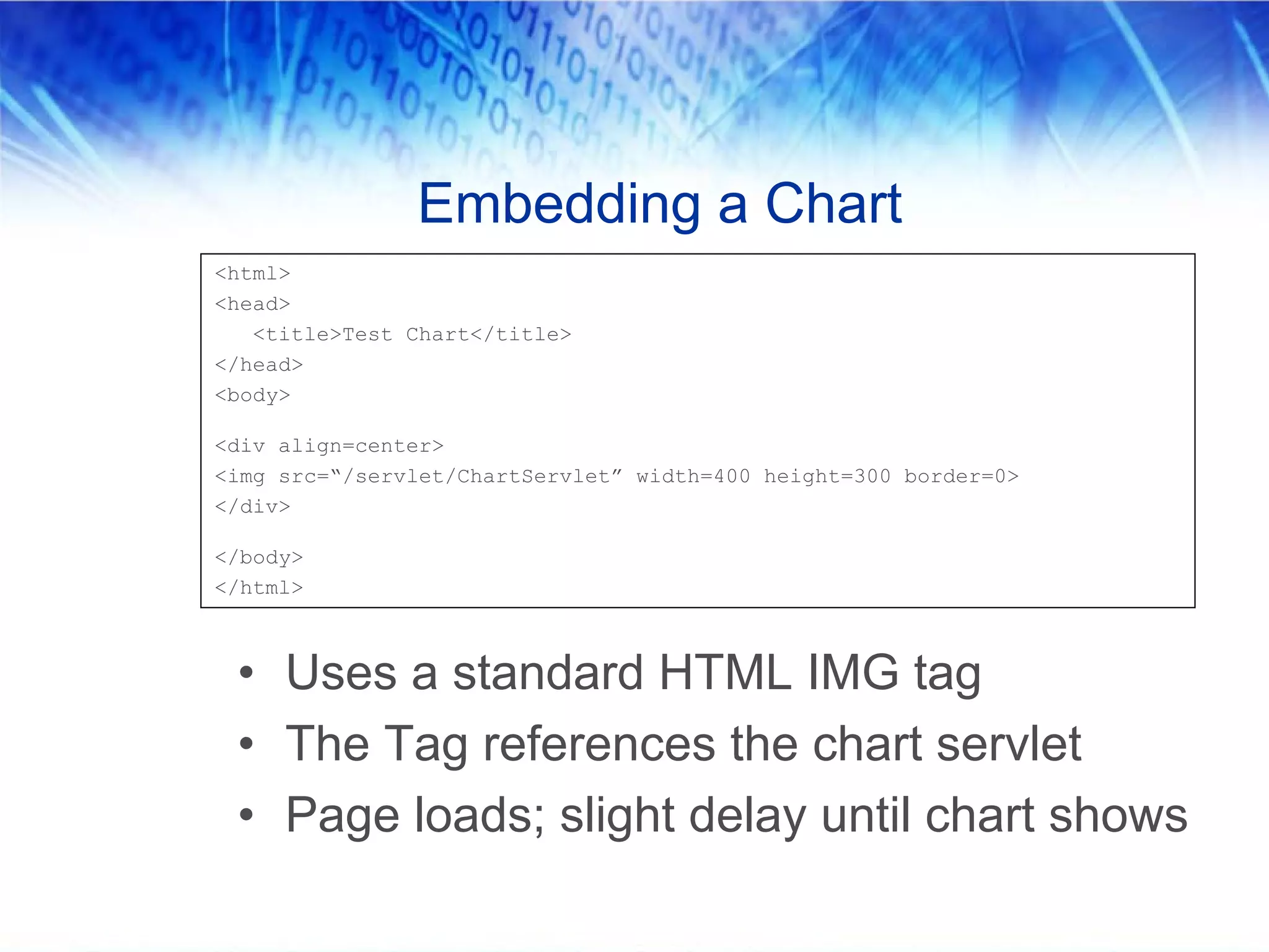 Embedding a Chart
<html>
<head>
   <title>Test Chart</title>
</head>
<body>

<div align=center>
<img src=“/servlet/ChartServlet” width=400 height=300 border=0>
</div>

</body>
</html>



 • Uses a standard HTML IMG tag
 • The Tag references the chart servlet
 • Page loads; slight delay until chart shows
 