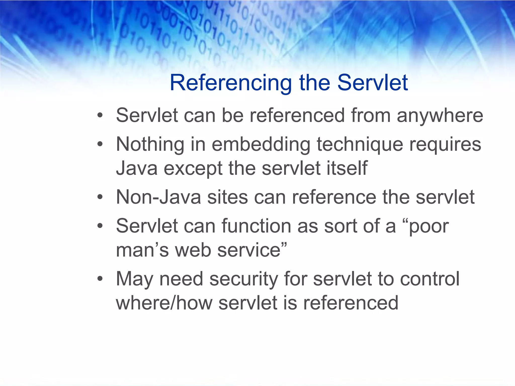 Referencing the Servlet
• Servlet can be referenced from anywhere
• Nothing in embedding technique requires
  Java except the servlet itself
• Non-Java sites can reference the servlet
• Servlet can function as sort of a “poor
  man’s web service”
• May need security for servlet to control
  where/how servlet is referenced
 