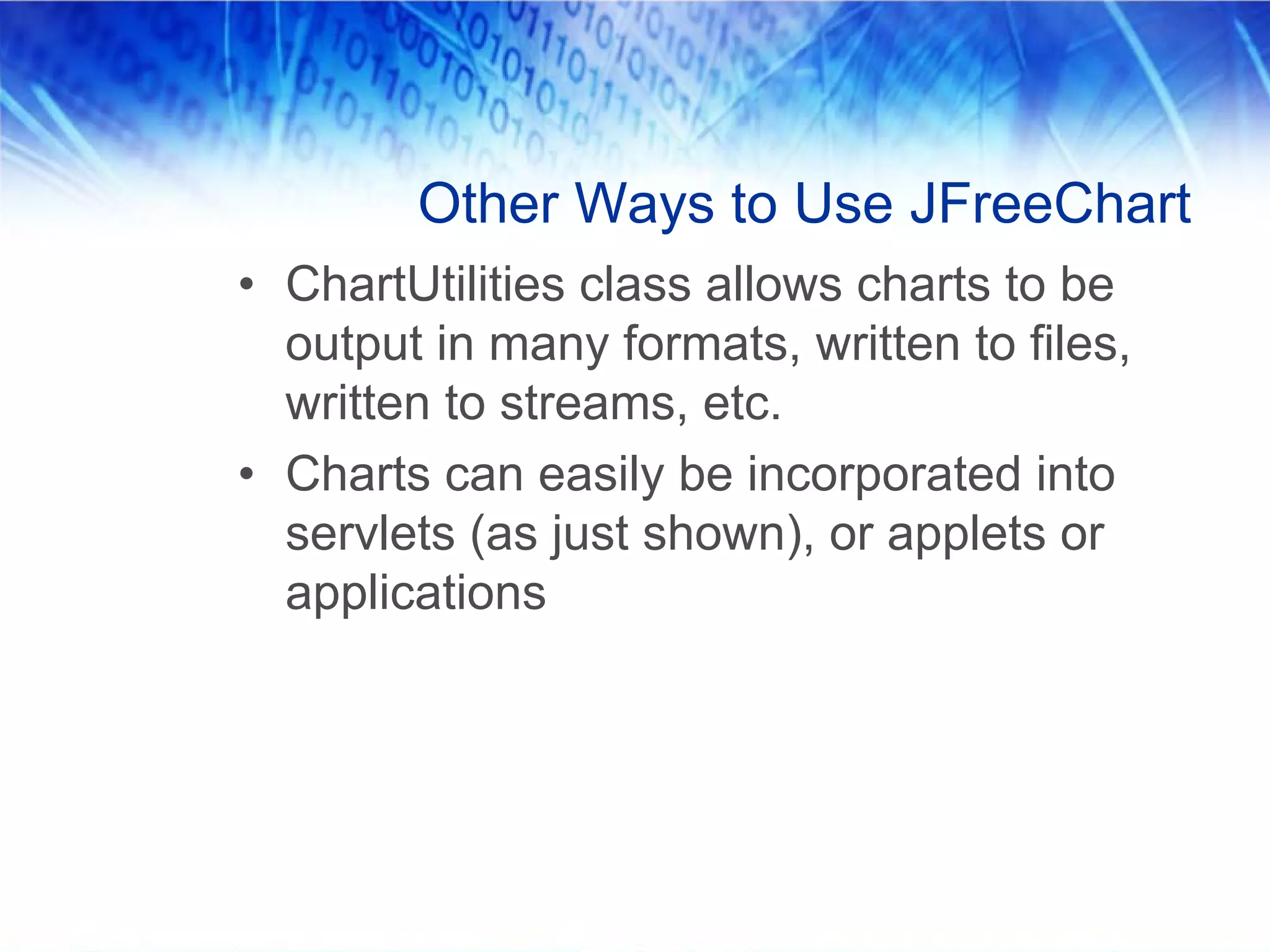 Other Ways to Use JFreeChart
• ChartUtilities class allows charts to be
  output in many formats, written to files,
  written to streams, etc.
• Charts can easily be incorporated into
  servlets (as just shown), or applets or
  applications
 