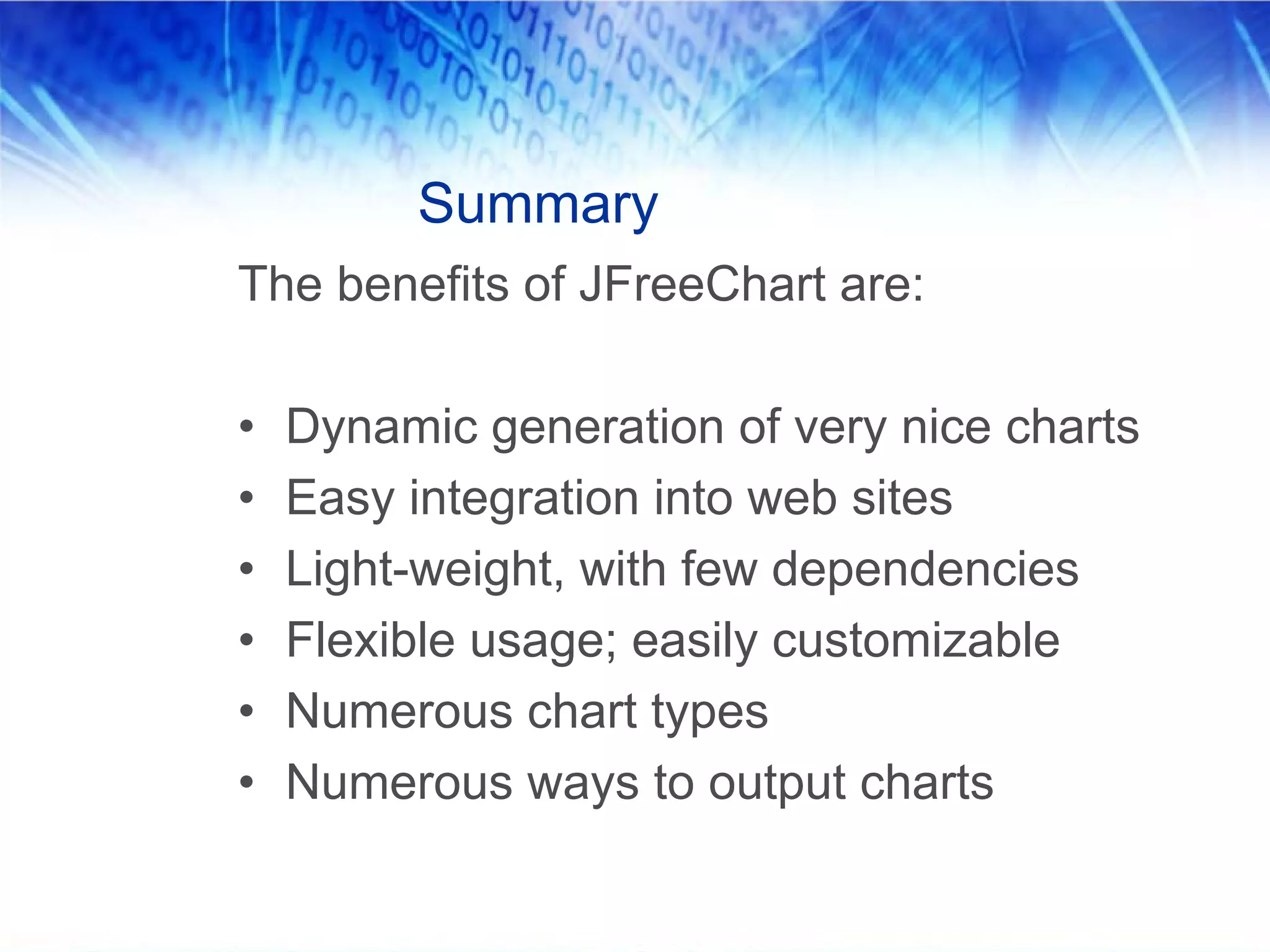 Summary
The benefits of JFreeChart are:

•   Dynamic generation of very nice charts
•   Easy integration into web sites
•   Light-weight, with few dependencies
•   Flexible usage; easily customizable
•   Numerous chart types
•   Numerous ways to output charts
 