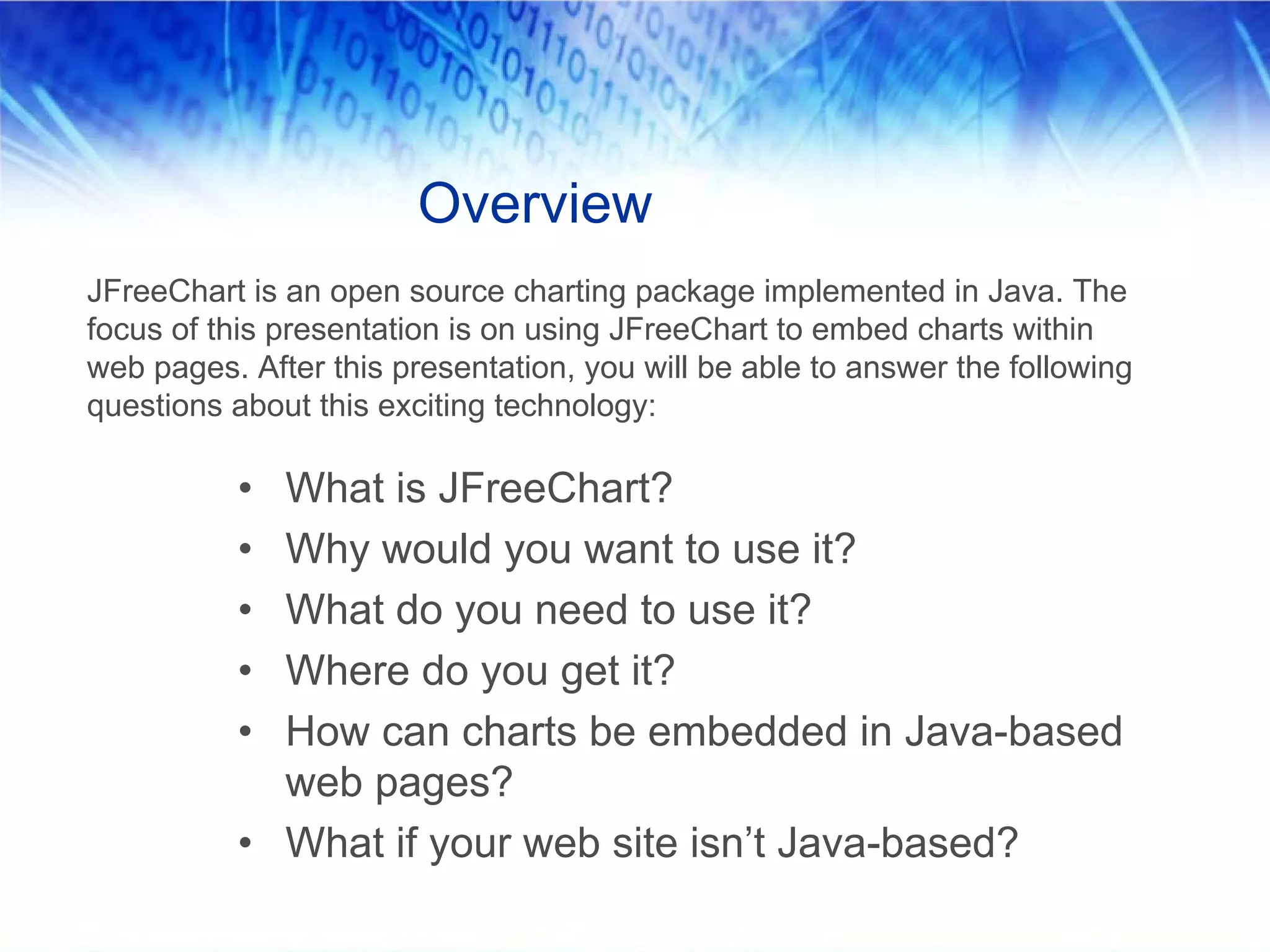 Overview
JFreeChart is an open source charting package implemented in Java. The
focus of this presentation is on using JFreeChart to embed charts within
web pages. After this presentation, you will be able to answer the following
questions about this exciting technology:

          • What is JFreeChart?
          • Why would you want to use it?
          • What do you need to use it?
          • Where do you get it?
          • How can charts be embedded in Java-based
            web pages?
          • What if your web site isn’t Java-based?
 