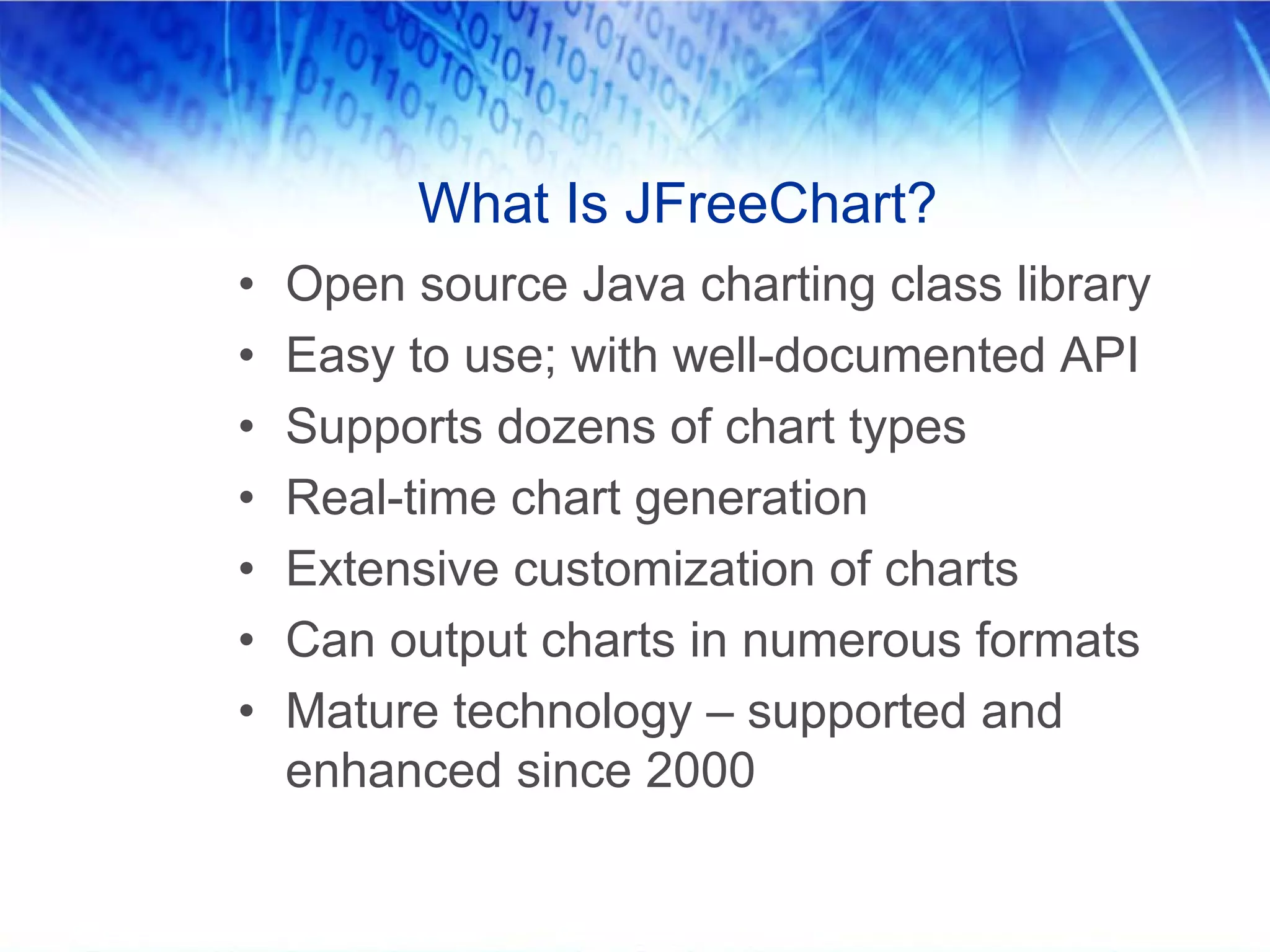 What Is JFreeChart?
•   Open source Java charting class library
•   Easy to use; with well-documented API
•   Supports dozens of chart types
•   Real-time chart generation
•   Extensive customization of charts
•   Can output charts in numerous formats
•   Mature technology – supported and
    enhanced since 2000
 