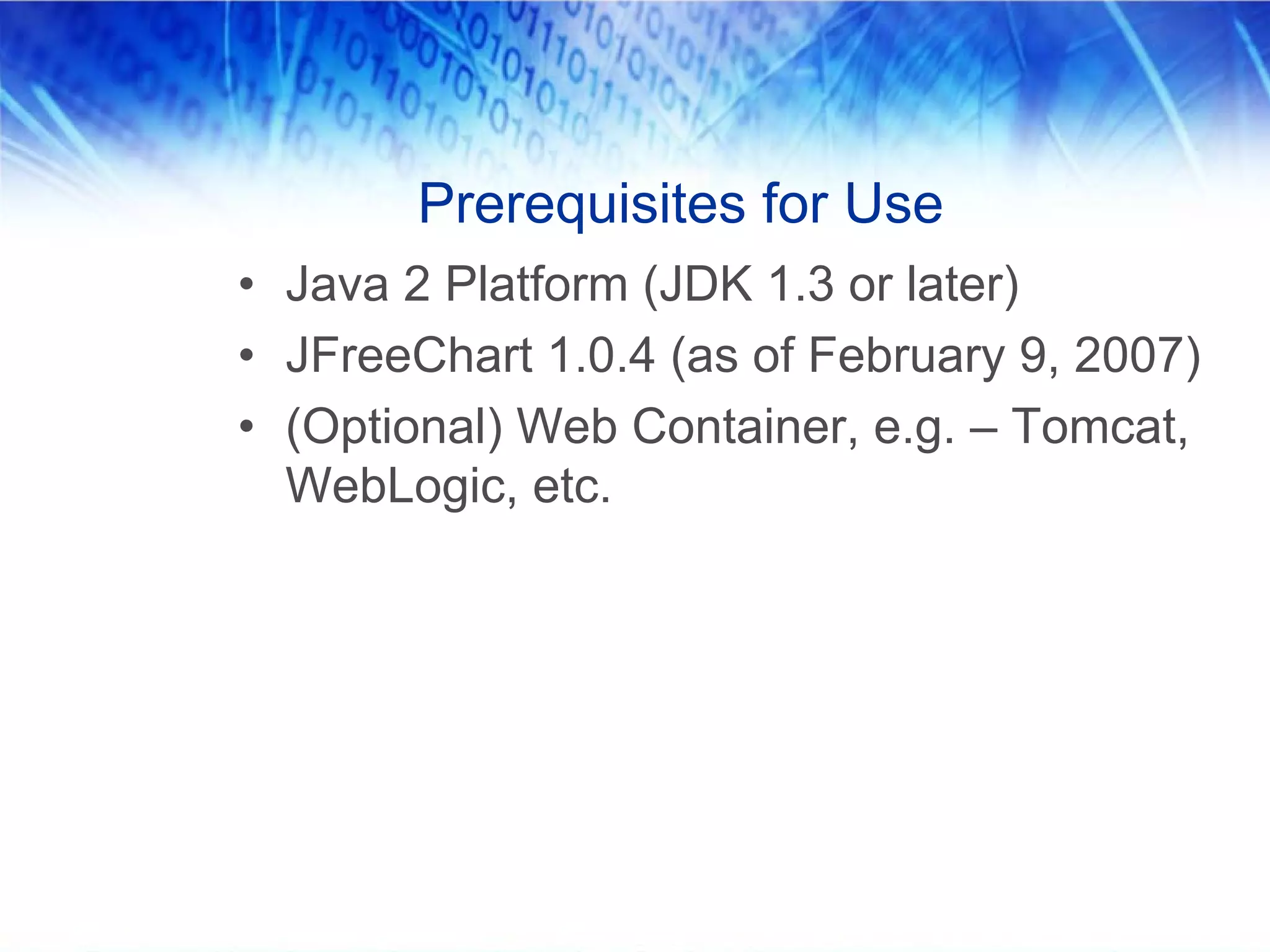 Prerequisites for Use
• Java 2 Platform (JDK 1.3 or later)
• JFreeChart 1.0.4 (as of February 9, 2007)
• (Optional) Web Container, e.g. – Tomcat,
  WebLogic, etc.
 