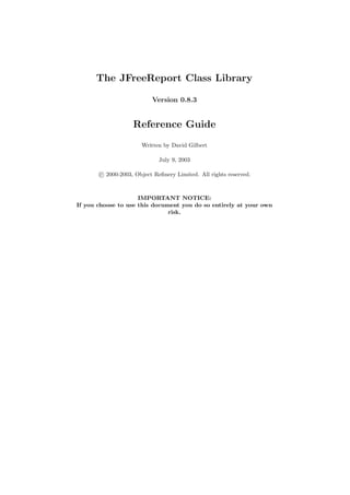 The JFreeReport Class Library

                          Version 0.8.3


                   Reference Guide
                      Written by David Gilbert

                             July 9, 2003

       c 2000-2003, Object Reﬁnery Limited. All rights reserved.



                     IMPORTANT NOTICE:
If you choose to use this document you do so entirely at your own
                               risk.
 