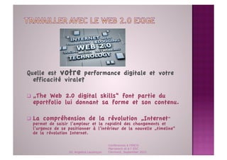 Quelle est votre performance digitale et votre
  efficacité virale?

  „The Web 2.0 digital skills“ font partie du
  eportfolio lui donnant sa forme et son contenu.

  La compréhension de la révolution „Internet“
   permet de saisir l‘ampleur et la rapidité des changements et
   l‘urgence de se positionner à l‘intérieur de la nouvelle „timeline“
   de la révolution Internet. 

                                             Conférences à l'ENCG
                                             Marrakech et à l' ESC
                    Dr. Angelica Laurençon   Clermont, September 2011
 