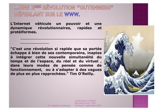 L’Internet véhicule un pouvoir et une
dynamique     révolutionnaires, rapides et
protéiformes.
    _______________________________________________
    _____________

“C’est une révolution si rapide que sa portée
échappe à bien de ses contemporains, inaptes
à intégrer cette nouvelle simultanéité du
temps et de l’espace, du réel et du virtuel ,
dans leurs modes de pensée comme de
fonctionnement, ou à s’adapter à des vagues
de plus en plus rapprochées.” Tim O’Reilly.




                                           Conférences à l'ENCG
                                           Marrakech et à l' ESC
                  Dr. Angelica Laurençon   Clermont, September 2011
 