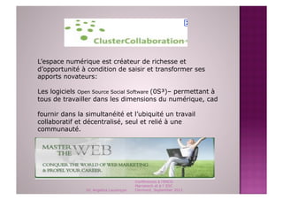L’espace numérique est créateur de richesse et
d’opportunité à condition de saisir et transformer ses
apports novateurs:

Les logiciels Open Source Social Software (0S³)– permettant à
tous de travailler dans les dimensions du numérique, cad

fournir dans la simultanéité et l’ubiquité un travail
collaboratif et décentralisé, seul et relié à une
communauté.


L’avenir appartient aux arpenteurs du WebWorkSpace.



                                         Conférences à l'ENCG
                                         Marrakech et à l' ESC
                Dr. Angelica Laurençon   Clermont, September 2011
 