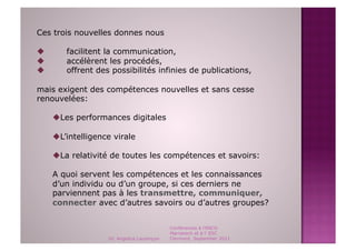 Ces trois nouvelles donnes nous

       facilitent la communication,
       accélèrent les procédés,
       offrent des possibilités infinies de publications,

mais exigent des compétences nouvelles et sans cesse
renouvelées:

      Les performances digitales

      L’intelligence virale

      La relativité de toutes les compétences et savoirs:

     A quoi servent les compétences et les connaissances
     d’un individu ou d’un groupe, si ces derniers ne
     parviennent pas à les transmettre, communiquer,
     connecter avec d’autres savoirs ou d’autres groupes?


                                             Conférences à l'ENCG
                                             Marrakech et à l' ESC
                    Dr. Angelica Laurençon   Clermont, September 2011
 