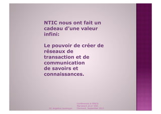 NTIC nous ont fait un
cadeau d’une valeur
infini:

Le pouvoir de créer de
réseaux de
transaction et de
communication
de savoirs et
connaissances.




                          Conférences à l'ENCG
                          Marrakech et à l' ESC
 Dr. Angelica Laurençon   Clermont, September 2011
 