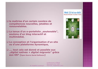   la maîtrise d‘un certain nombre de
   compétences nouvelles, jetables et
   renouvelables.

  La tenue d‘un e-portefolio „soutenable“,
   soutenu d‘un blog interactif et
   multimédial,

  La conception et l‘organisation d‘un site
   ou d‘une plateforme dynamique,

  .... tout cela est donné et possible aux
   „digital natives + digital migrants“ grâce
   aux OS³ (Open Source Social Software)


                                             Conférences à l'ENCG
                                             Marrakech et à l' ESC
                    Dr. Angelica Laurençon   Clermont, September 2011
 