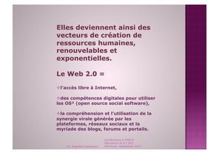 Elles deviennent ainsi des
vecteurs de création de
ressources humaines,
renouvelables et
exponentielles.

Le Web 2.0 =

 l’accès libre à Internet,

 des compétences digitales pour utiliser
les OS³ (open source social software),

 la compréhension et l’utilisation de la
synergie virale générée par les
plateformes, réseaux sociaux et la
myriade des blogs, forums et portails.

                             Conférences à l'ENCG
                             Marrakech et à l' ESC
    Dr. Angelica Laurençon   Clermont, September 2011
 