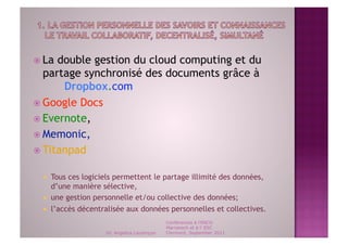   La double gestion du cloud computing et du
   partage synchronisé des documents grâce à
       Dropbox.com
  Google Docs
  Evernote,
  Memonic,
  Titanpad


      Tous ces logiciels permettent le partage illimité des données,
       d’une manière sélective,
      une gestion personnelle et/ou collective des données;
      l’accès décentralisée aux données personnelles et collectives.
                                                Conférences à l'ENCG
                                                Marrakech et à l' ESC
                       Dr. Angelica Laurençon   Clermont, September 2011
 