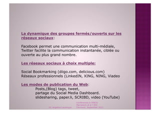 La dynamique des groupes fermés/ouverts sur les
réseaux sociaux:

Facebook permet une communication multi-médiale,
Twitter facilite la communication instantanée, ciblée ou
ouverte au plus grand nombre.

Les réseaux sociaux à choix multiple:

Social Bookmarking (diigo.com, delicious.com)
Réseaux professionnels (LinkedIN, XING, NING, Viadeo

Les modes de publication du Web:
      Posts,(Blog) tags, tweet,
      partage du Social Media Dashboard.
      slidesharing, paper.li, SCRIBD, video (YouTube)
                                        Conférences à l'ENCG
                                        Marrakech et à l' ESC
               Dr. Angelica Laurençon   Clermont, September 2011
 