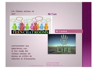 Les réseaux sociaux ne
sont
                                         Ni l’un




                                                         Ni l’autre




contrairement aux
apparences….car
le bon usage des
réseaux sociaux est
devenu un critère de
sélection et d’évaluation. 
                                            Conférences à l'ENCG
                                            Marrakech et à l' ESC
                   Dr. Angelica Laurençon   Clermont, September 2011
 