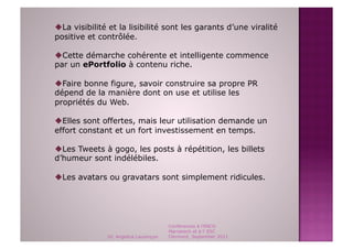  La visibilité et la lisibilité sont les garants d’une viralité
positive et contrôlée.

 Cette démarche cohérente et intelligente commence
par un ePortfolio à contenu riche.

 Faire bonne figure, savoir construire sa propre PR
dépend de la manière dont on use et utilise les
propriétés du Web.

 Elles sont offertes, mais leur utilisation demande un
effort constant et un fort investissement en temps.

 Les Tweets à gogo, les posts à répétition, les billets
d’humeur sont indélébiles.

 Les avatars ou gravatars sont simplement ridicules.




                                        Conférences à l'ENCG
                                        Marrakech et à l' ESC
               Dr. Angelica Laurençon   Clermont, September 2011
 