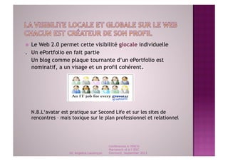  Le Web 2.0 permet cette visibilité glocale individuelle
. Un ePortfolio en fait partie
  Un blog comme plaque tournante d‘un ePortfolio est
  nominatif, a un visage et un profil cohérent.




     N.B.L‘avatar est pratique sur Second Life et sur les sites de
     rencontres – mais toxique sur le plan professionnel et relationnel




                                               Conférences à l'ENCG
                                               Marrakech et à l' ESC
                      Dr. Angelica Laurençon   Clermont, September 2011
 