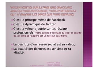   C’est le principe même de Facebook
  C’est la dynamique de Twitter
  C’est la valeur ajoutée sur les réseaux
   professionnels: votre carnet d’adresses du web, la qualité
  de vos amis et relations est un facteur qualifiant;


  La quantité d’un réseau social est sa valeur,
  La qualité des données est son âme et sa
   vitalité.


                                          Conférences à l'ENCG
                                          Marrakech et à l' ESC
                 Dr. Angelica Laurençon   Clermont, September 2011
 