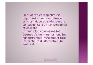 La quantité et la qualité de
tags, posts, commentaires et
articles, video ou slides sont la
conséquence d’un KM personnel
et collectif.
Un bon blog commencé tôt
permet d’expérimenter tous les
supports multi-médiaux et tous
les vecteurs d’information du
Web 2.0.




                             Conférences à l'ENCG
                             Marrakech et à l' ESC
    Dr. Angelica Laurençon   Clermont, September 2011
 