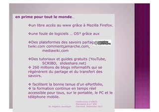 en prime pour tout le monde…

       un libre accès au www grâce à Mozilla Firefox.

       une foule de logiciels … OS³ grâce aux

       Des plateformes des savoirs partagés:
      twiki.com commentçamarche.com,
              mediawiki.com

       Des tutoriaux et guides gratuits (YouTube,
               SCRIBD, slideshare.net)
        260 millions de blogs informatifs qui se
      régénèrent du partage et du transfert des
      savoirs.

        facilitent la bonne tenue d’un ePortfolio,
        la formation continue en temps réel
      accessible pour tous, sur le portable, le PC et le
      téléphone mobile.
                                           Conférences à l'ENCG
                                           Marrakech et à l' ESC
                  Dr. Angelica Laurençon   Clermont, September 2011
 