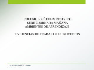 COLEGIO JOSÉ FELIX RESTREPO
SEDE C JORNADA MAÑANA
AMBIENTES DE APRENDIZAJE
EVIDENCIAS DE TRABAJO POR PROYECTOS
LIC. PATRICIA RICO TORRES
 