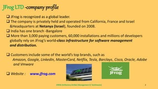JFROG Artifactory-Artifact Management (C Tamilmaran) 2
JFrog LTD -company profile
 JFrog is recognized as a global leader.
 The company is privately held and operated from California, France and Israel
&Headquarters at Netanya (Israel), founded on 2008.
 India has one branch -Bangalore
 More than 3,000 paying customers, 60,000 installations and millions of developers
globally rely on JFrog’s world-class infrastructure for software management
and distribution.
 Customers include some of the world’s top brands, such as
Amazon, Google, LinkedIn, MasterCard, Netflix, Tesla, Barclays, Cisco, Oracle, Adobe
and Vmware
 Website : www.jfrog.com
 